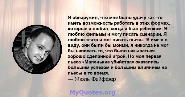 Я обнаружил, что мне было удачу как -то иметь возможность работать в этих формах, которые я любил, когда я был ребенком. Я люблю фильмы и могу писать сценарии. Я люблю театр и мог писать пьесы. Я имею в виду, они были