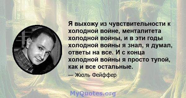 Я выхожу из чувствительности к холодной войне, менталитета холодной войны, и в эти годы холодной войны я знал, я думал, ответы на все. И с конца холодной войны я просто тупой, как и все остальные.