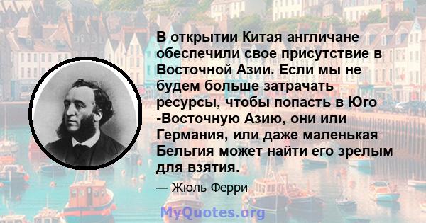 В открытии Китая англичане обеспечили свое присутствие в Восточной Азии. Если мы не будем больше затрачать ресурсы, чтобы попасть в Юго -Восточную Азию, они или Германия, или даже маленькая Бельгия может найти его