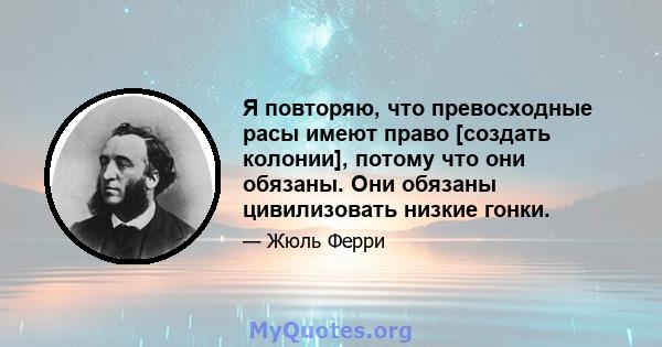 Я повторяю, что превосходные расы имеют право [создать колонии], потому что они обязаны. Они обязаны цивилизовать низкие гонки.