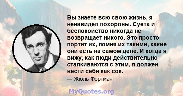 Вы знаете всю свою жизнь, я ненавидел похороны. Суета и беспокойство никогда не возвращает никого. Это просто портит их, помня их такими, какие они есть на самом деле. И когда я вижу, как люди действительно сталкиваются 