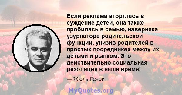 Если реклама вторглась в суждение детей, она также пробилась в семью, наверняка узурпатора родительской функции, унизив родителей в простых посредниках между их детьми и рынком. Это действительно социальная резоляция в