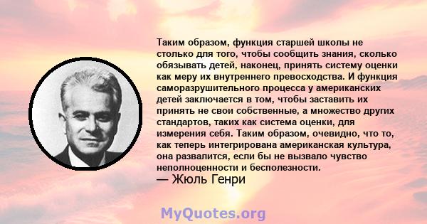 Таким образом, функция старшей школы не столько для того, чтобы сообщить знания, сколько обязывать детей, наконец, принять систему оценки как меру их внутреннего превосходства. И функция саморазрушительного процесса у