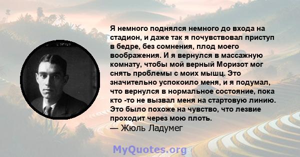 Я немного поднялся немного до входа на стадион, и даже так я почувствовал приступ в бедре, без сомнения, плод моего воображения. И я вернулся в массажную комнату, чтобы мой верный Моризот мог снять проблемы с моих мышц. 