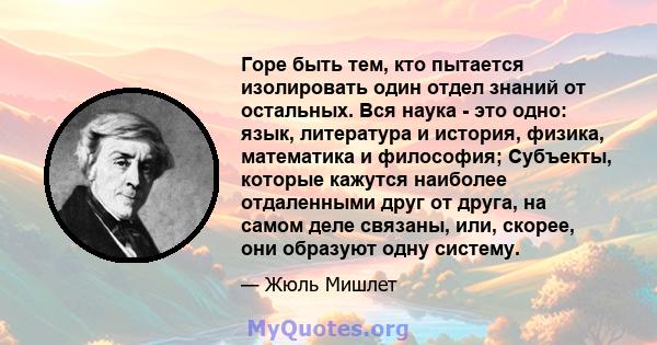 Горе быть тем, кто пытается изолировать один отдел знаний от остальных. Вся наука - это одно: язык, литература и история, физика, математика и философия; Субъекты, которые кажутся наиболее отдаленными друг от друга, на