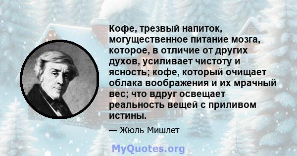 Кофе, трезвый напиток, могущественное питание мозга, которое, в отличие от других духов, усиливает чистоту и ясность; кофе, который очищает облака воображения и их мрачный вес; что вдруг освещает реальность вещей с