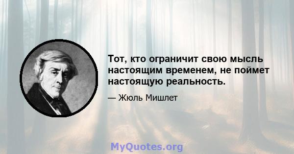 Тот, кто ограничит свою мысль настоящим временем, не поймет настоящую реальность.