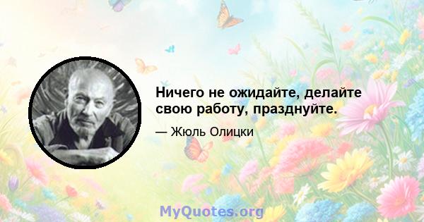 Ничего не ожидайте, делайте свою работу, празднуйте.