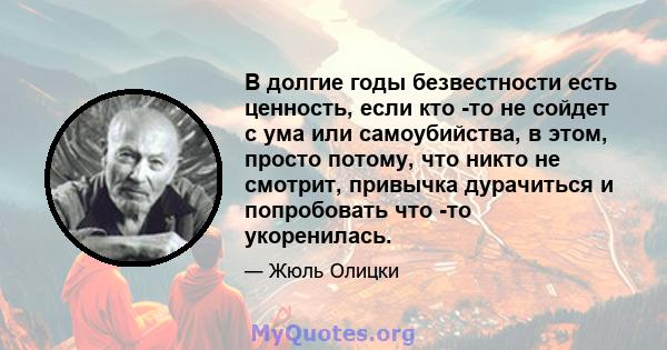 В долгие годы безвестности есть ценность, если кто -то не сойдет с ума или самоубийства, в этом, просто потому, что никто не смотрит, привычка дурачиться и попробовать что -то укоренилась.