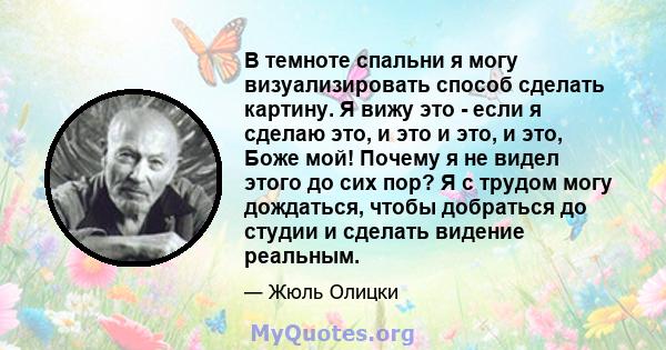 В темноте спальни я могу визуализировать способ сделать картину. Я вижу это - если я сделаю это, и это и это, и это, Боже мой! Почему я не видел этого до сих пор? Я с трудом могу дождаться, чтобы добраться до студии и