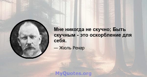 Мне никогда не скучно; Быть скучным - это оскорбление для себя.