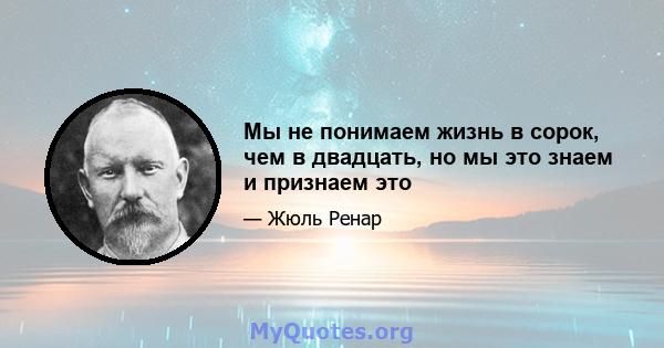 Мы не понимаем жизнь в сорок, чем в двадцать, но мы это знаем и признаем это