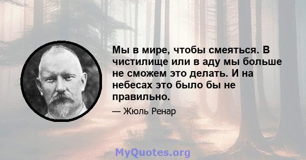 Мы в мире, чтобы смеяться. В чистилище или в аду мы больше не сможем это делать. И на небесах это было бы не правильно.