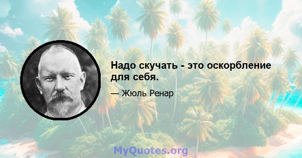 Надо скучать - это оскорбление для себя.