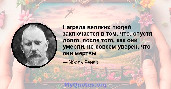 Награда великих людей заключается в том, что, спустя долго, после того, как они умерли, не совсем уверен, что они мертвы