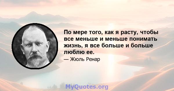 По мере того, как я расту, чтобы все меньше и меньше понимать жизнь, я все больше и больше люблю ее.