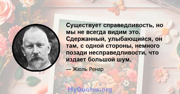 Существует справедливость, но мы не всегда видим это. Сдержанный, улыбающийся, он там, с одной стороны, немного позади несправедливости, что издает большой шум.