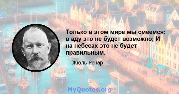 Только в этом мире мы смеемся: в аду это не будет возможно; И на небесах это не будет правильным.