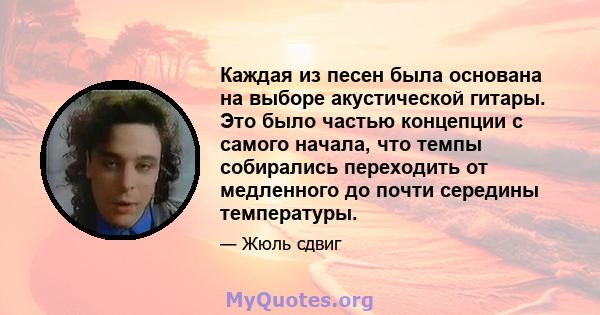 Каждая из песен была основана на выборе акустической гитары. Это было частью концепции с самого начала, что темпы собирались переходить от медленного до почти середины температуры.