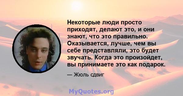 Некоторые люди просто приходят, делают это, и они знают, что это правильно. Оказывается, лучше, чем вы себе представляли, это будет звучать. Когда это произойдет, вы принимаете это как подарок.