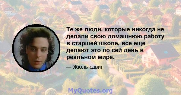 Те же люди, которые никогда не делали свою домашнюю работу в старшей школе, все еще делают это по сей день в реальном мире.