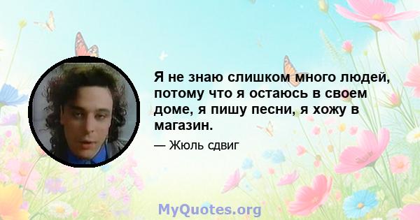 Я не знаю слишком много людей, потому что я остаюсь в своем доме, я пишу песни, я хожу в магазин.