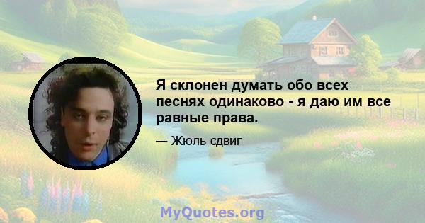 Я склонен думать обо всех песнях одинаково - я даю им все равные права.