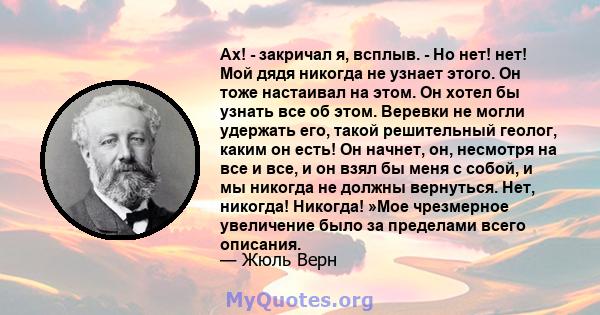 Ах! - закричал я, всплыв. - Но нет! нет! Мой дядя никогда не узнает этого. Он тоже настаивал на этом. Он хотел бы узнать все об этом. Веревки не могли удержать его, такой решительный геолог, каким он есть! Он начнет,