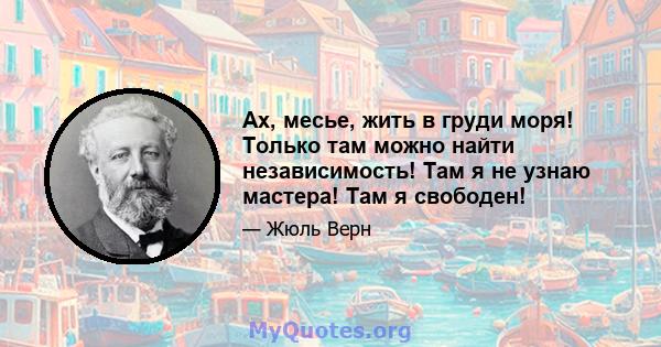 Ах, месье, жить в груди моря! Только там можно найти независимость! Там я не узнаю мастера! Там я свободен!