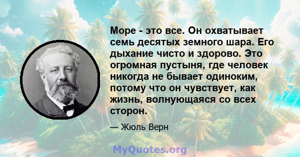 Море - это все. Он охватывает семь десятых земного шара. Его дыхание чисто и здорово. Это огромная пустыня, где человек никогда не бывает одиноким, потому что он чувствует, как жизнь, волнующаяся со всех сторон.