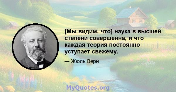 [Мы видим, что] наука в высшей степени совершенна, и что каждая теория постоянно уступает свежему.