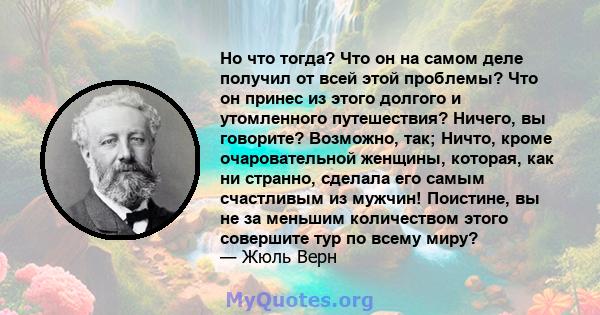 Но что тогда? Что он на самом деле получил от всей этой проблемы? Что он принес из этого долгого и утомленного путешествия? Ничего, вы говорите? Возможно, так; Ничто, кроме очаровательной женщины, которая, как ни