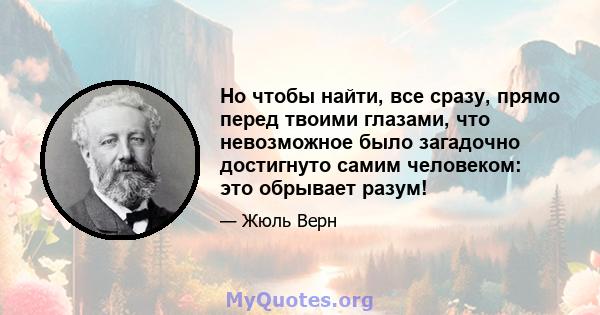 Но чтобы найти, все сразу, прямо перед твоими глазами, что невозможное было загадочно достигнуто самим человеком: это обрывает разум!