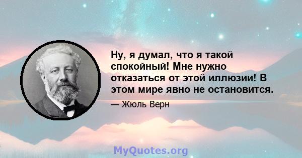 Ну, я думал, что я такой спокойный! Мне нужно отказаться от этой иллюзии! В этом мире явно не остановится.