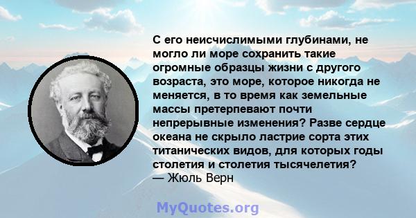 С его неисчислимыми глубинами, не могло ли море сохранить такие огромные образцы жизни с другого возраста, это море, которое никогда не меняется, в то время как земельные массы претерпевают почти непрерывные изменения?