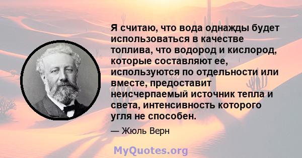 Я считаю, что вода однажды будет использоваться в качестве топлива, что водород и кислород, которые составляют ее, используются по отдельности или вместе, предоставит неисчерпаемый источник тепла и света, интенсивность