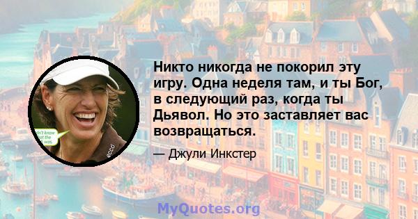 Никто никогда не покорил эту игру. Одна неделя там, и ты Бог, в следующий раз, когда ты Дьявол. Но это заставляет вас возвращаться.