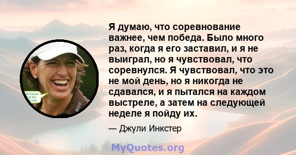 Я думаю, что соревнование важнее, чем победа. Было много раз, когда я его заставил, и я не выиграл, но я чувствовал, что соревнулся. Я чувствовал, что это не мой день, но я никогда не сдавался, и я пытался на каждом