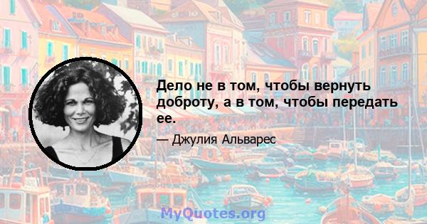 Дело не в том, чтобы вернуть доброту, а в том, чтобы передать ее.