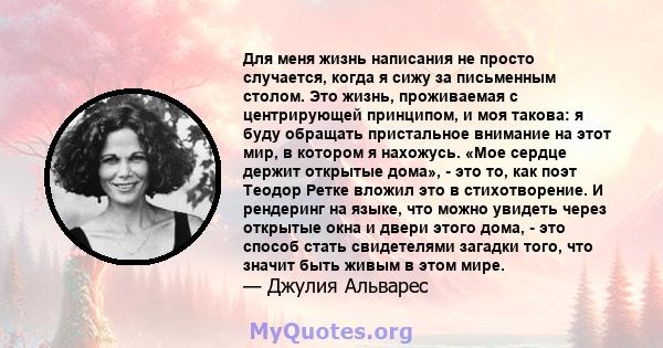 Для меня жизнь написания не просто случается, когда я сижу за письменным столом. Это жизнь, проживаемая с центрирующей принципом, и моя такова: я буду обращать пристальное внимание на этот мир, в котором я нахожусь.