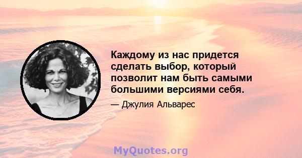 Каждому из нас придется сделать выбор, который позволит нам быть самыми большими версиями себя.