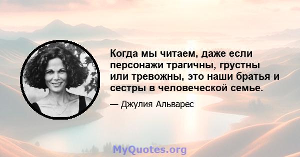 Когда мы читаем, даже если персонажи трагичны, грустны или тревожны, это наши братья и сестры в человеческой семье.