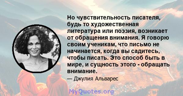 Но чувствительность писателя, будь то художественная литература или поэзия, возникает от обращения внимания. Я говорю своим ученикам, что письмо не начинается, когда вы садитесь, чтобы писать. Это способ быть в мире, и