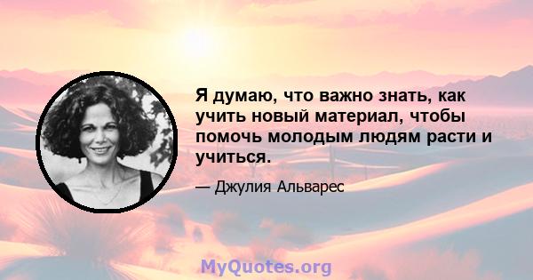 Я думаю, что важно знать, как учить новый материал, чтобы помочь молодым людям расти и учиться.