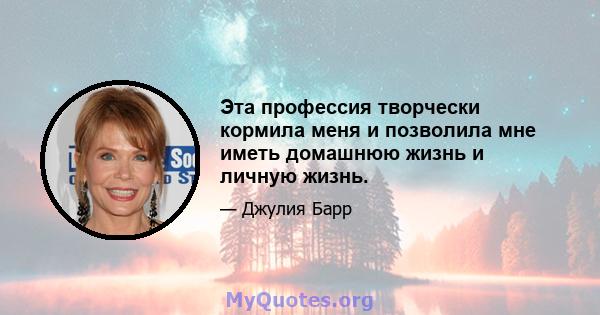 Эта профессия творчески кормила меня и позволила мне иметь домашнюю жизнь и личную жизнь.