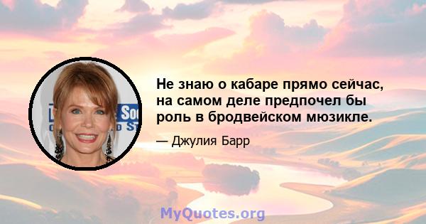 Не знаю о кабаре прямо сейчас, на самом деле предпочел бы роль в бродвейском мюзикле.