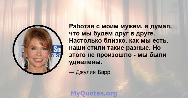 Работая с моим мужем, я думал, что мы будем друг в друге. Настолько близко, как мы есть, наши стили такие разные. Но этого не произошло - мы были удивлены.