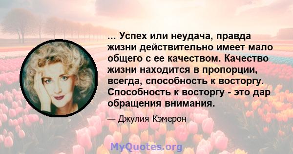 ... Успех или неудача, правда жизни действительно имеет мало общего с ее качеством. Качество жизни находится в пропорции, всегда, способность к восторгу. Способность к восторгу - это дар обращения внимания.