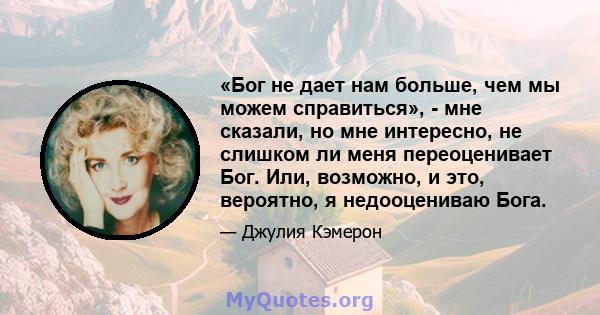 «Бог не дает нам больше, чем мы можем справиться», - мне сказали, но мне интересно, не слишком ли меня переоценивает Бог. Или, возможно, и это, вероятно, я недооцениваю Бога.