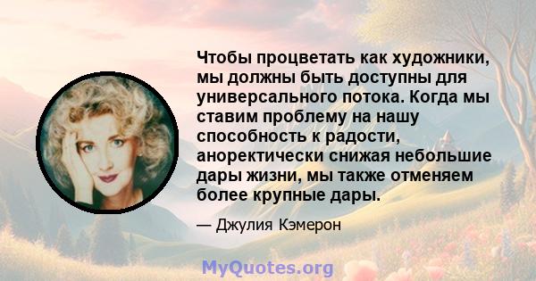 Чтобы процветать как художники, мы должны быть доступны для универсального потока. Когда мы ставим проблему на нашу способность к радости, аноректически снижая небольшие дары жизни, мы также отменяем более крупные дары.